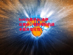 bob彩票平台-法甲比赛中，哪些球队的战术最具变化性？