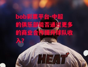 bob彩票平台-中超的俱乐部能否通过更多的商业合作提升球队收入？