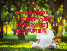 bob彩票平台-2011欧冠巴萨vs皇马2014到2015欧冠巴萨对阵皇马